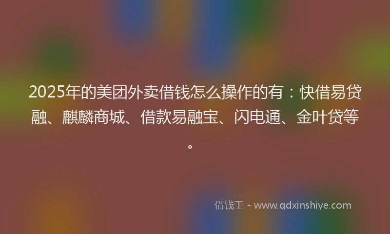 2025年的美团外卖借钱怎么操作的有：快借易贷融、麒麟商城、借款易融宝、闪电通、金叶贷等。
