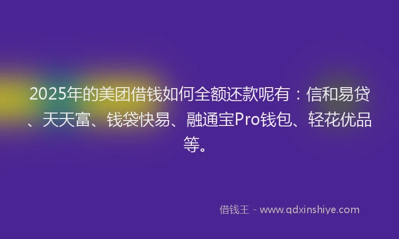2025年的美团借钱如何全额还款呢有：信和易贷、天天富、钱袋快易、融通宝Pro钱包、轻花优品等。