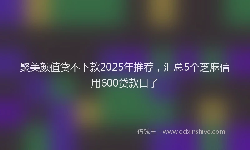 聚美颜值贷不下款2025年推荐，汇总5个芝麻信用600贷款口子