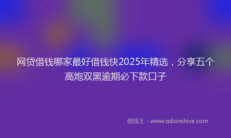 网贷借钱哪家最好借钱快2025年精选，分享五个高炮双黑逾期必下款口子