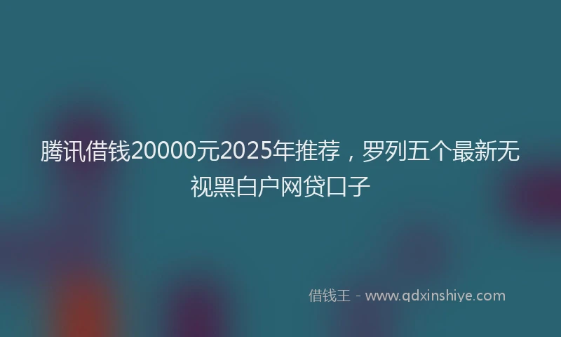 腾讯借钱20000元2025年推荐，罗列五个最新无视黑白户网贷口子