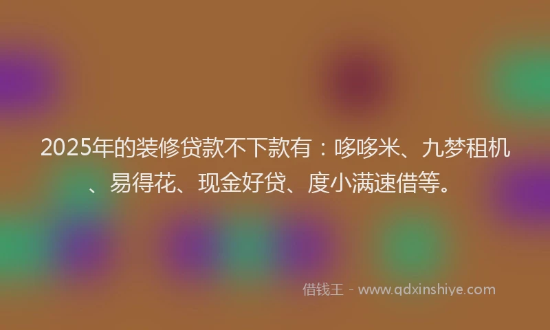 2025年的装修贷款不下款有：哆哆米、九梦租机、易得花、现金好贷、度小满速借等。