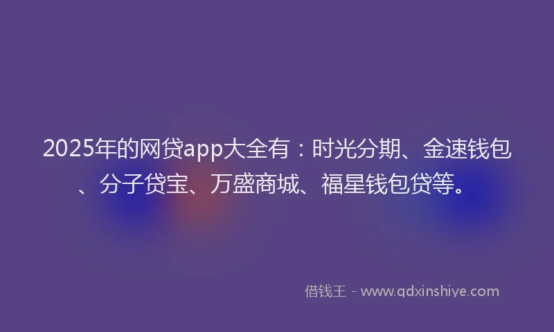 2025年的网贷app大全有：时光分期、金速钱包、分子贷宝、万盛商城、福星钱包贷等。