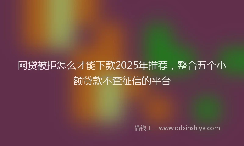 网贷被拒怎么才能下款2025年推荐，整合五个小额贷款不查征信的平台