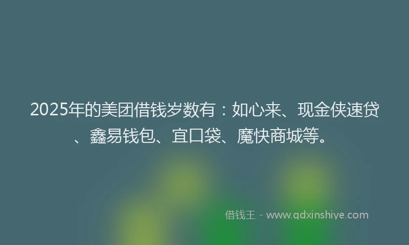 2025年的美团借钱岁数有：如心来、现金侠速贷、鑫易钱包、宜口袋、魔快商城等。