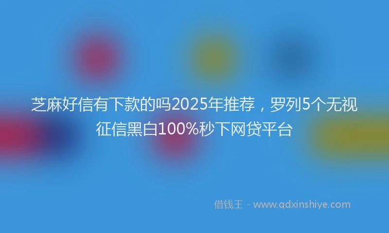 芝麻好信有下款的吗2025年推荐，罗列5个无视征信黑白100%秒下网贷平台