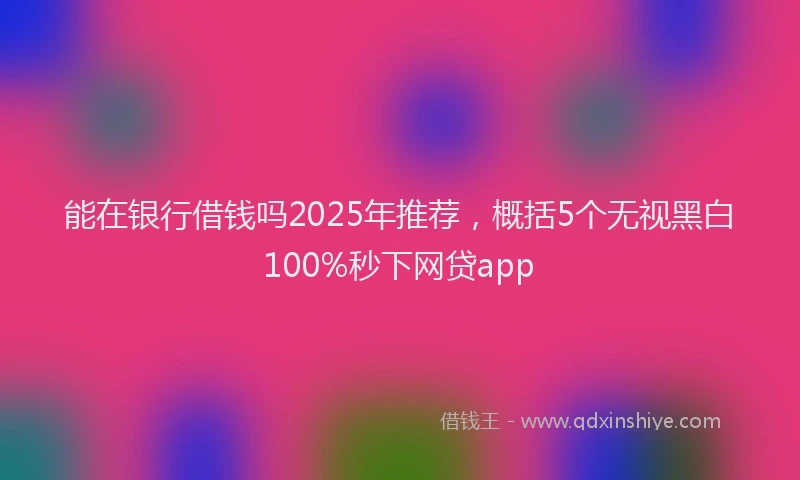 能在银行借钱吗2025年推荐，概括5个无视黑白100%秒下网贷app