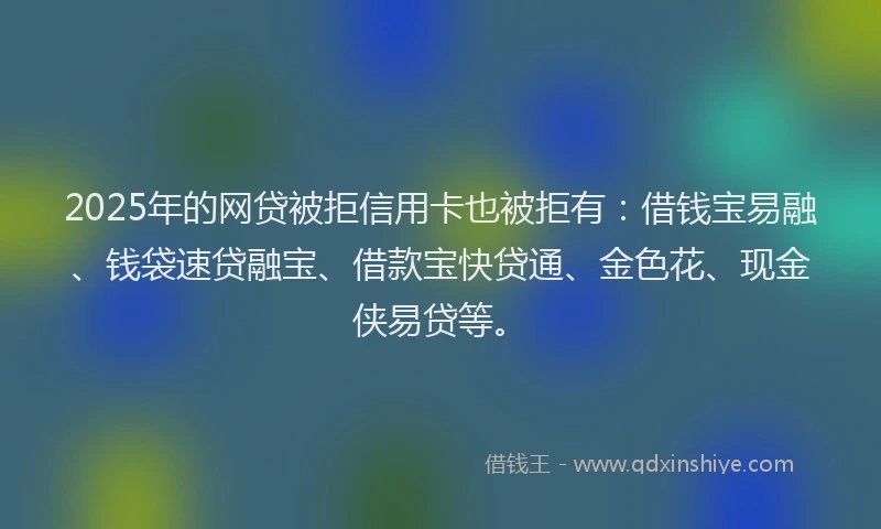2025年的网贷被拒信用卡也被拒有：借钱宝易融、钱袋速贷融宝、借款宝快贷通、金色花、现金侠易贷等。