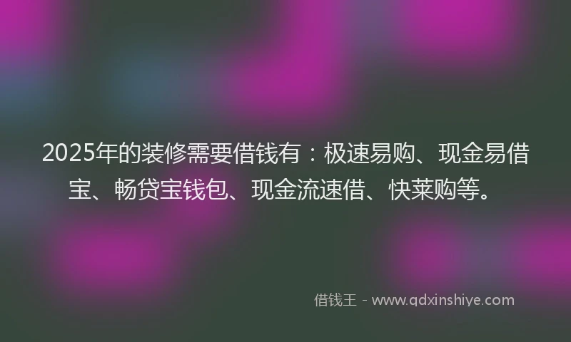 2025年的装修需要借钱有：极速易购、现金易借宝、畅贷宝钱包、现金流速借、快莱购等。
