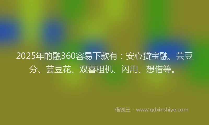 2025年的融360容易下款有：安心贷宝融、芸豆分、芸豆花、双喜租机、闪用、想借等。