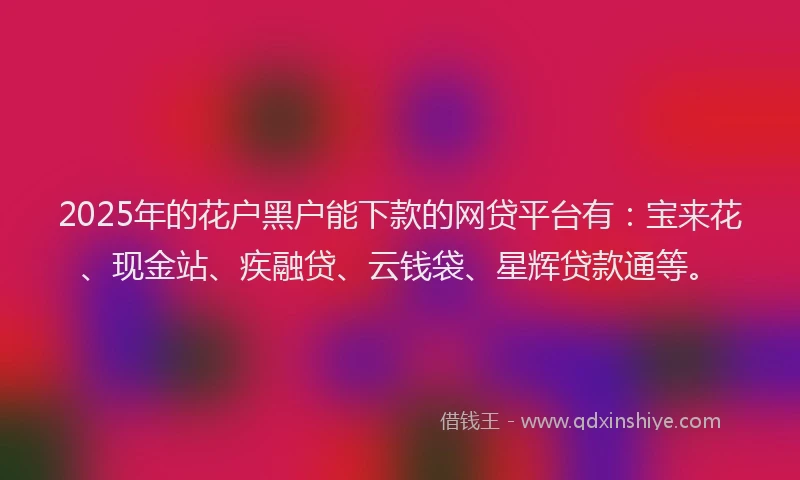 2025年的花户黑户能下款的网贷平台有：宝来花、现金站、疾融贷、云钱袋、星辉贷款通等。