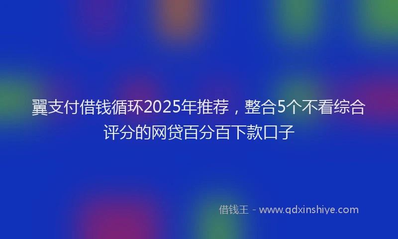 翼支付借钱循环2025年推荐，整合5个不看综合评分的网贷百分百下款口子