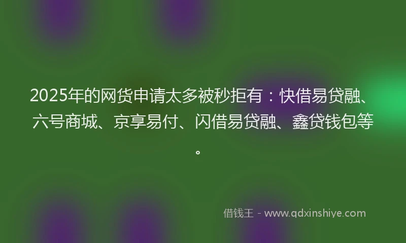 2025年的网货申请太多被秒拒有：快借易贷融、六号商城、京享易付、闪借易贷融、鑫贷钱包等。