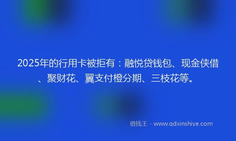 2025年的行用卡被拒有：融悦贷钱包、现金侠借、聚财花、翼支付橙分期、三枝花等。