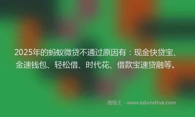 2025年的蚂蚁微贷不通过原因有：现金快贷宝、金速钱包、轻松借、时代花、借款宝速贷融等。