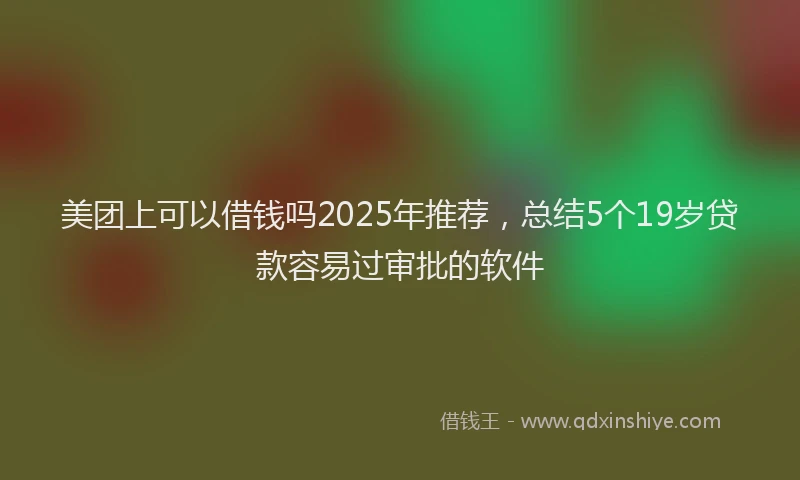 美团上可以借钱吗2025年推荐，总结5个19岁贷款容易过审批的软件
