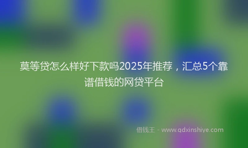 莫等贷怎么样好下款吗2025年推荐，汇总5个靠谱借钱的网贷平台