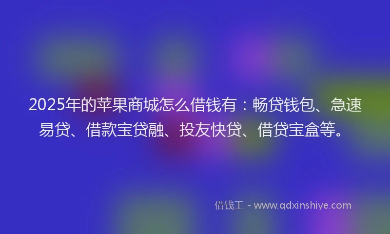 2025年的苹果商城怎么借钱有：畅贷钱包、急速易贷、借款宝贷融、投友快贷、借贷宝盒等。