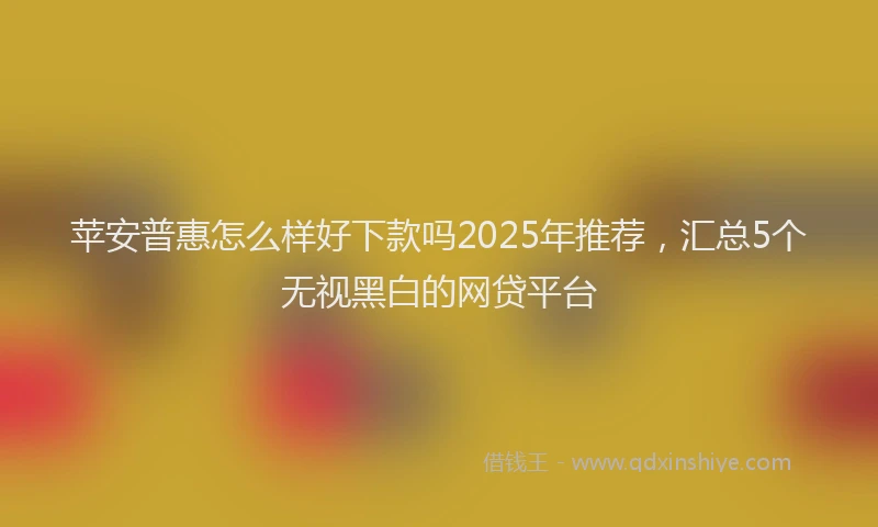 苹安普惠怎么样好下款吗2025年推荐，汇总5个无视黑白的网贷平台