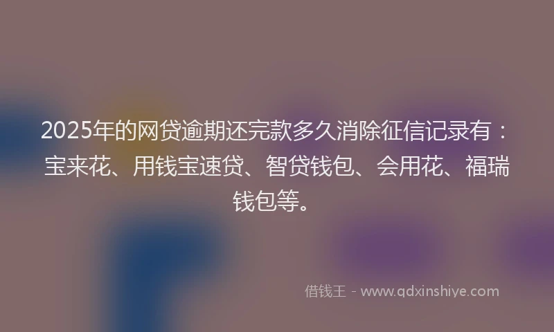 2025年的网贷逾期还完款多久消除征信记录有：宝来花、用钱宝速贷、智贷钱包、会用花、福瑞钱包等。