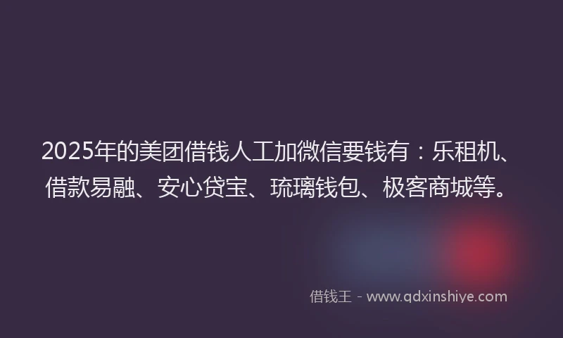 2025年的美团借钱人工加微信要钱有：乐租机、借款易融、安心贷宝、琉璃钱包、极客商城等。