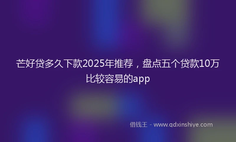 芒好贷多久下款2025年推荐，盘点五个贷款10万比较容易的app