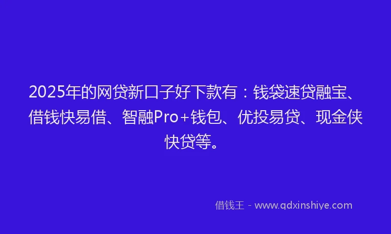 2025年的网贷新口子好下款有：钱袋速贷融宝、借钱快易借、智融Pro+钱包、优投易贷、现金侠快贷等。