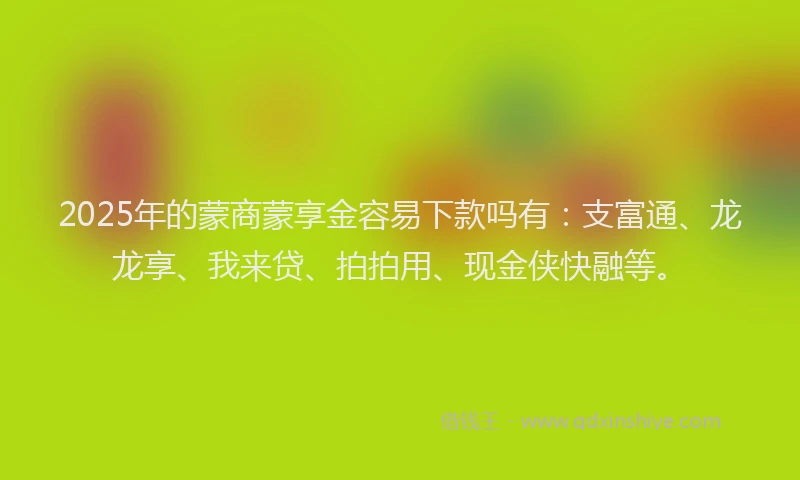 2025年的蒙商蒙享金容易下款吗有：支富通、龙龙享、我来贷、拍拍用、现金侠快融等。