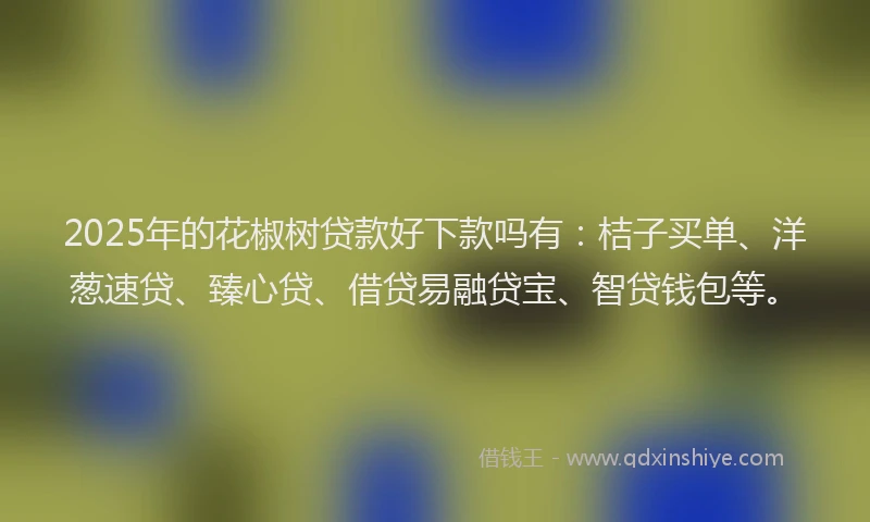 2025年的花椒树贷款好下款吗有：桔子买单、洋葱速贷、臻心贷、借贷易融贷宝、智贷钱包等。