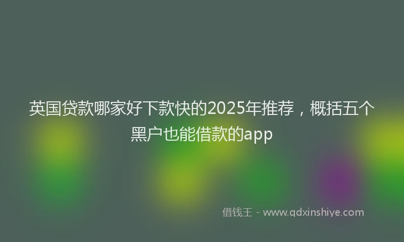 英国贷款哪家好下款快的2025年推荐，概括五个黑户也能借款的app