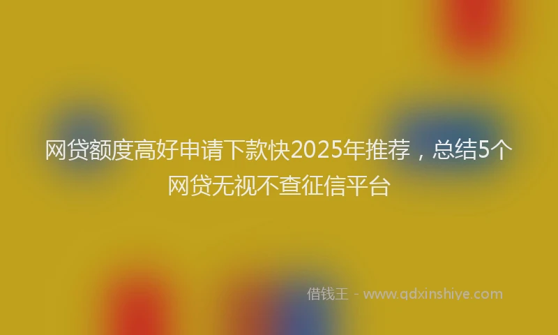 网贷额度高好申请下款快2025年推荐，总结5个网贷无视不查征信平台