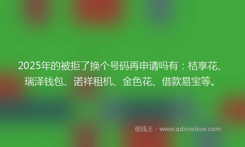 2025年的被拒了换个号码再申请吗有：桔享花、瑞泽钱包、诺祥租机、金色花、借款易宝等。