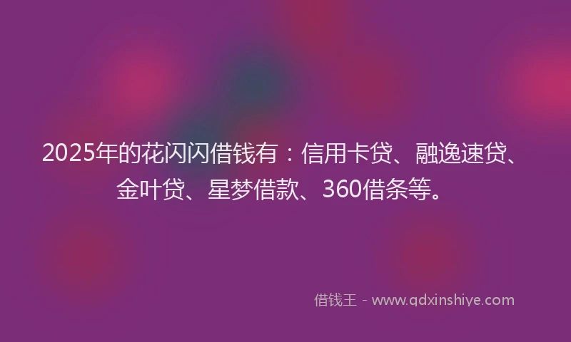 2025年的花闪闪借钱有：信用卡贷、融逸速贷、金叶贷、星梦借款、360借条等。