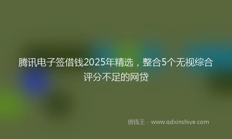 腾讯电子签借钱2025年精选，整合5个无视综合评分不足的网贷