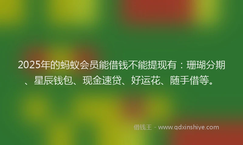 2025年的蚂蚁会员能借钱不能提现有：珊瑚分期、星辰钱包、现金速贷、好运花、随手借等。