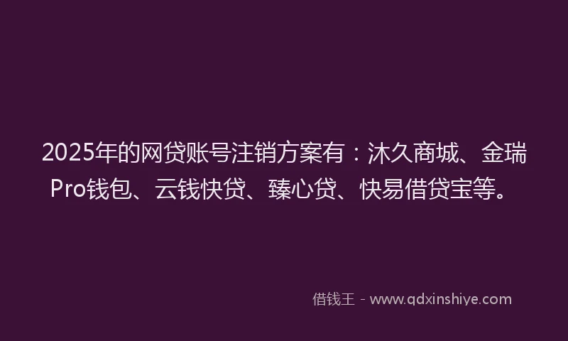 2025年的网贷账号注销方案有：沐久商城、金瑞Pro钱包、云钱快贷、臻心贷、快易借贷宝等。