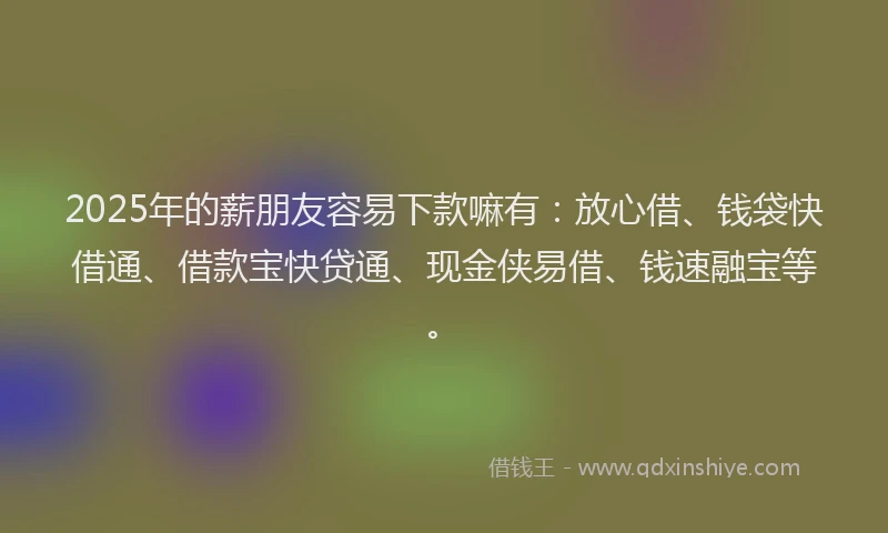2025年的薪朋友容易下款嘛有：放心借、钱袋快借通、借款宝快贷通、现金侠易借、钱速融宝等。