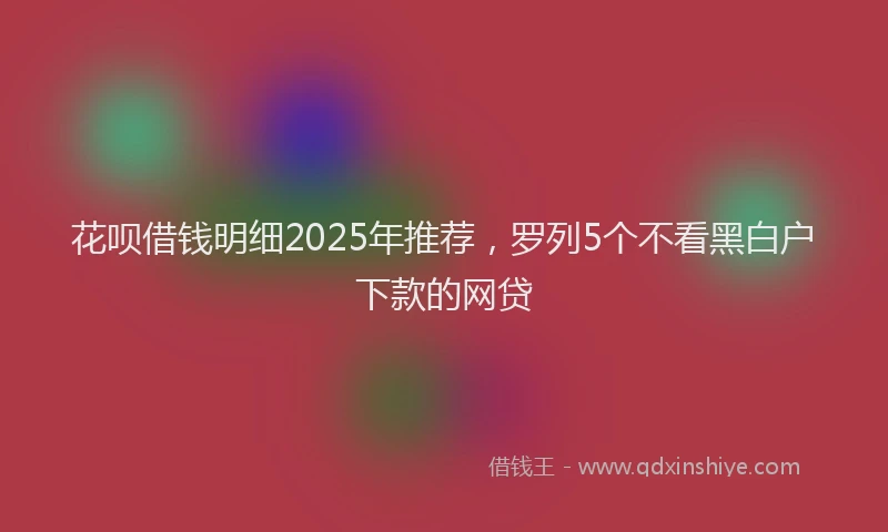 花呗借钱明细2025年推荐，罗列5个不看黑白户下款的网贷