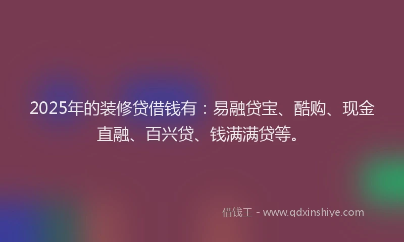 2025年的装修贷借钱有：易融贷宝、酷购、现金直融、百兴贷、钱满满贷等。