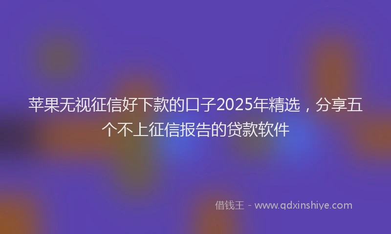 苹果无视征信好下款的口子2025年精选，分享五个不上征信报告的贷款软件