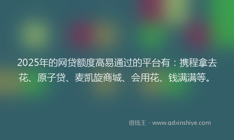 2025年的网贷额度高易通过的平台有：携程拿去花、原子贷、麦凯旋商城、会用花、钱满满等。