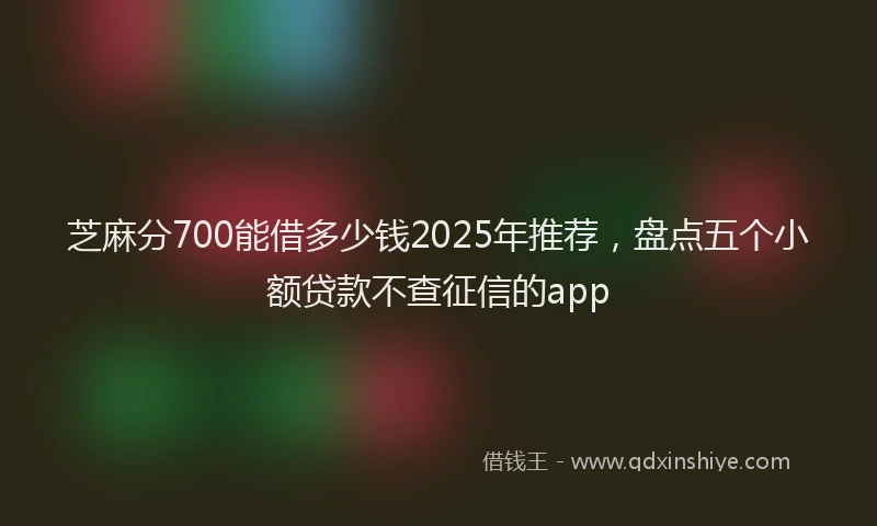 芝麻分700能借多少钱2025年推荐，盘点五个小额贷款不查征信的app