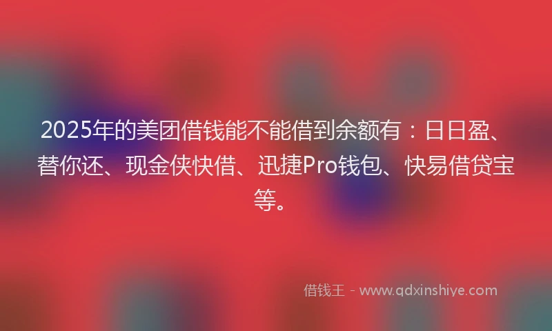 2025年的美团借钱能不能借到余额有：日日盈、替你还、现金侠快借、迅捷Pro钱包、快易借贷宝等。