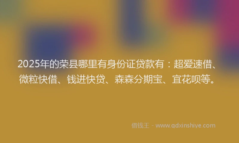 2025年的荣县哪里有身份证贷款有：超爱速借、微粒快借、钱进快贷、森森分期宝、宜花呗等。