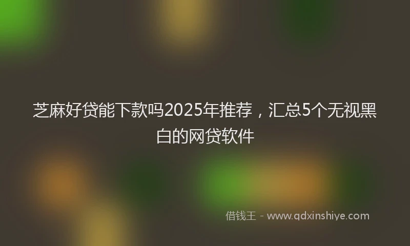 芝麻好贷能下款吗2025年推荐，汇总5个无视黑白的网贷软件