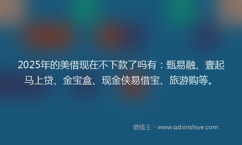 2025年的美借现在不下款了吗有：甄易融、壹起马上贷、金宝盒、现金侠易借宝、旅游购等。