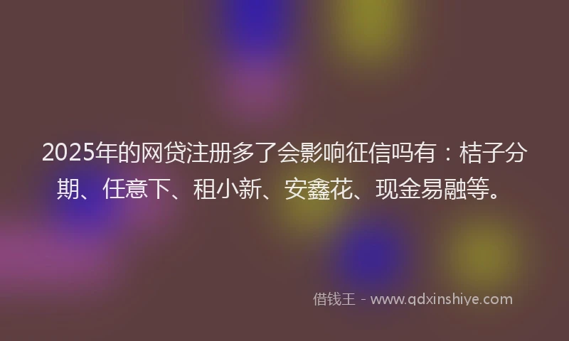 2025年的网贷注册多了会影响征信吗有：桔子分期、任意下、租小新、安鑫花、现金易融等。
