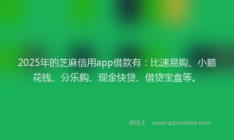 2025年的芝麻信用app借款有：比速易购、小鹅花钱、分乐购、现金快贷、借贷宝盒等。