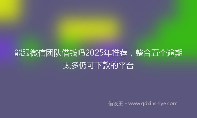 能跟微信团队借钱吗2025年推荐，整合五个逾期太多仍可下款的平台