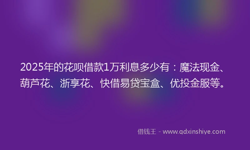 2025年的花呗借款1万利息多少有：魔法现金、葫芦花、浙享花、快借易贷宝盒、优投金服等。